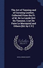 The Art of Tanning and of Currying Leather, Collected From the Fr. of M. De La Lande [Art Du Tanneur, L'art De Faire Le Maroquin] and Others [Ed. by C.V.]
